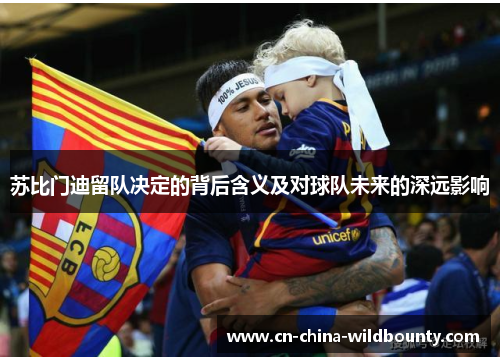 苏比门迪留队决定的背后含义及对球队未来的深远影响 苏比门迪留队决定的背后含义及对球队未来的深远影响