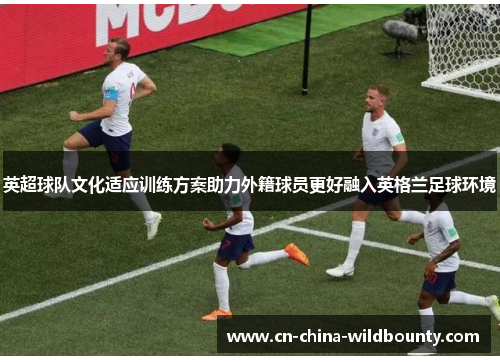 英超球队文化适应训练方案助力外籍球员更好融入英格兰足球环境 英超球队文化适应训练方案助力外籍球员更好融入英格兰足球环境