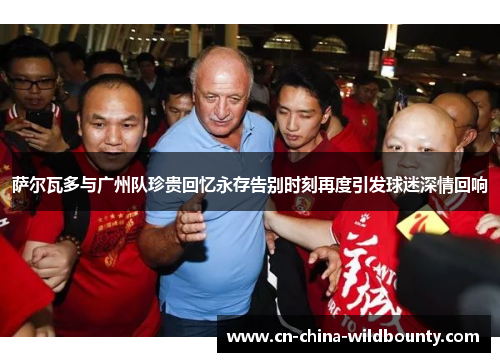 萨尔瓦多与广州队珍贵回忆永存告别时刻再度引发球迷深情回响