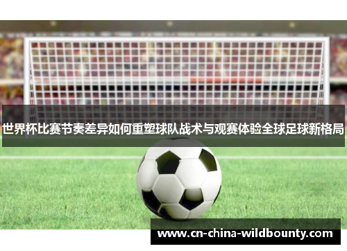 世界杯比赛节奏差异如何重塑球队战术与观赛体验全球足球新格局 世界杯比赛节奏差异如何重塑球队战术与观赛体验全球足球新格局