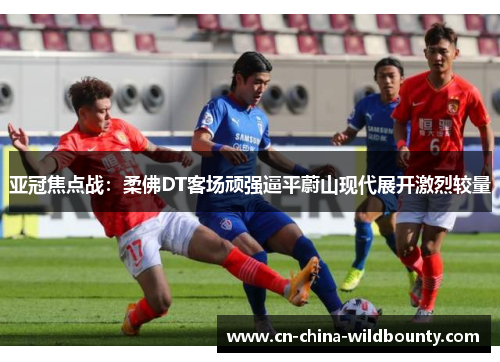 亚冠焦点战:柔佛DT客场顽强逼平蔚山现代展开激烈较量 亚冠焦点战:柔佛DT客场顽强逼平蔚山现代展开激烈较量